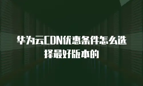 华为云CDN优惠条件怎么选择最好版本的