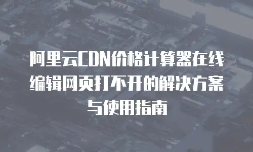 阿里云CDN价格计算器在线编辑网页打不开的解决方案与使用指南