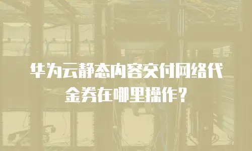 华为云静态内容交付网络代金券在哪里操作？