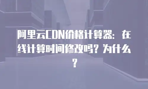 阿里云CDN价格计算器：在线计算时间修改吗？为什么？