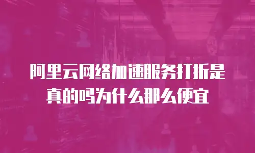 阿里云网络加速服务打折是真的吗为什么那么便宜