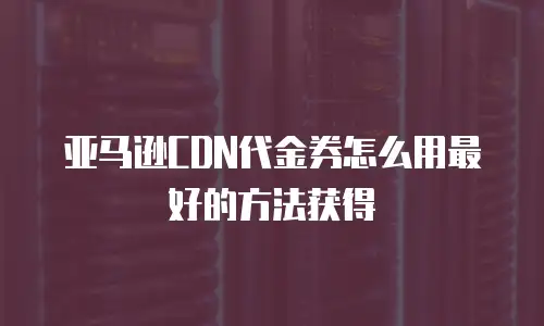 亚马逊CDN代金券怎么用最好的方法获得