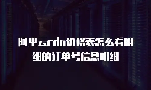阿里云cdn价格表怎么看明细的订单号信息明细