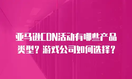 亚马逊CDN活动有哪些产品类型？游戏公司如何选择？