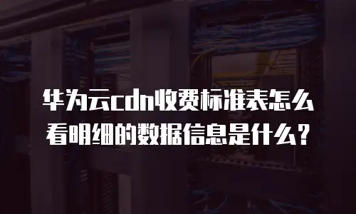 华为云cdn收费标准表怎么看明细的数据信息是什么？
