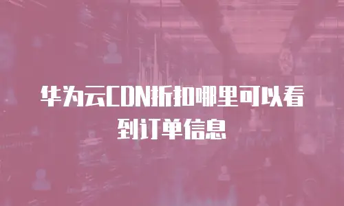 华为云CDN折扣哪里可以看到订单信息