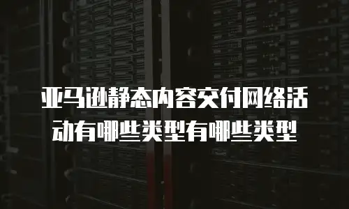 亚马逊静态内容交付网络活动有哪些类型有哪些类型