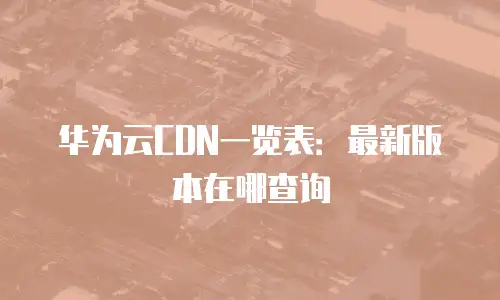 华为云CDN一览表：最新版本在哪查询