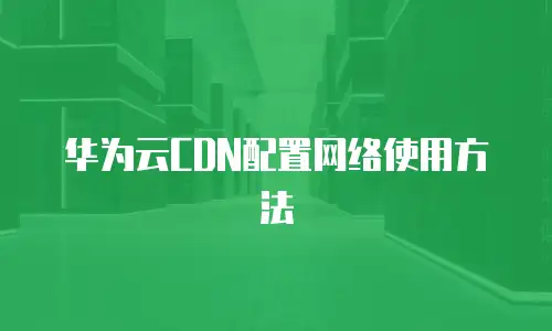 华为云CDN配置网络使用方法