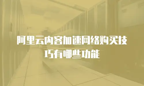 阿里云内容加速网络购买技巧有哪些功能