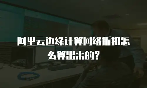 阿里云边缘计算网络折扣怎么算出来的？