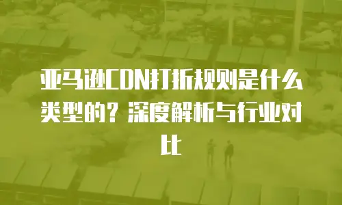 亚马逊CDN打折规则是什么类型的？深度解析与行业对比