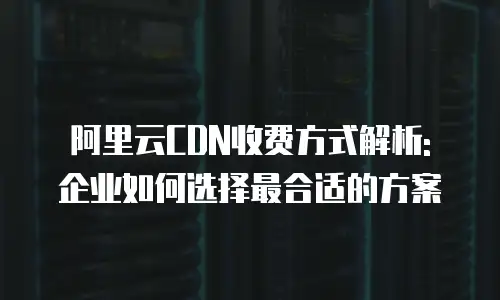 阿里云CDN收费方式解析: 企业如何选择最合适的方案