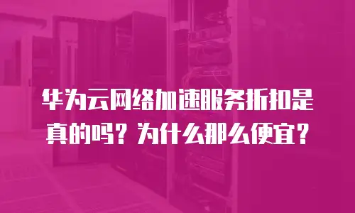 华为云网络加速服务折扣是真的吗？为什么那么便宜？
