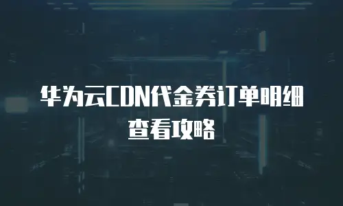 华为云CDN代金券订单明细查看攻略