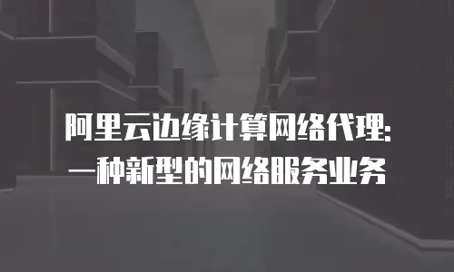 阿里云边缘计算网络代理: 一种新型的网络服务业务
