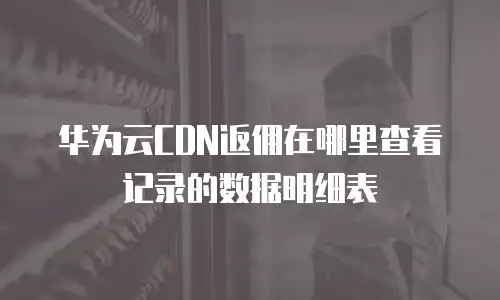 华为云CDN返佣在哪里查看记录的数据明细表