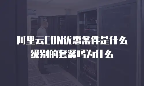 阿里云CDN优惠条件是什么级别的套餐吗为什么