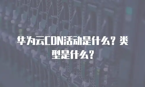 华为云CDN活动是什么？类型是什么？