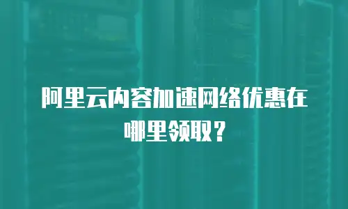 阿里云内容加速网络优惠在哪里领取？