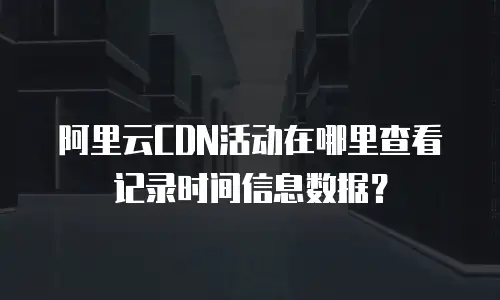 阿里云CDN活动在哪里查看记录时间信息数据？