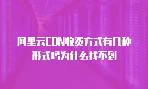 阿里云CDN收费方式有几种形式吗为什么找不到