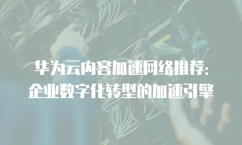 华为云内容加速网络推荐：企业数字化转型的加速引擎