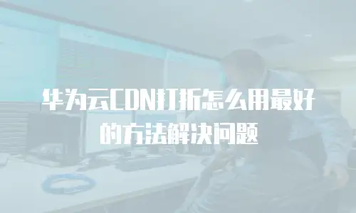 华为云CDN打折怎么用最好的方法解决问题