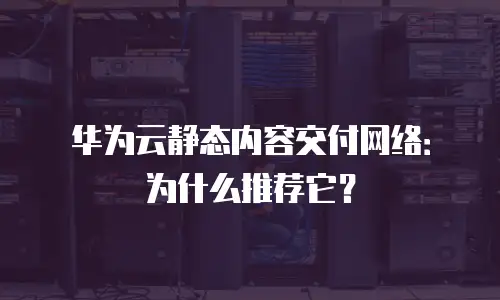 华为云静态内容交付网络：为什么推荐它？