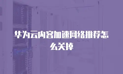 华为云内容加速网络推荐怎么关掉