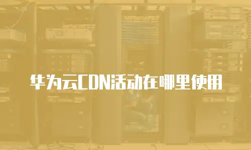 华为云CDN活动在哪里使用
