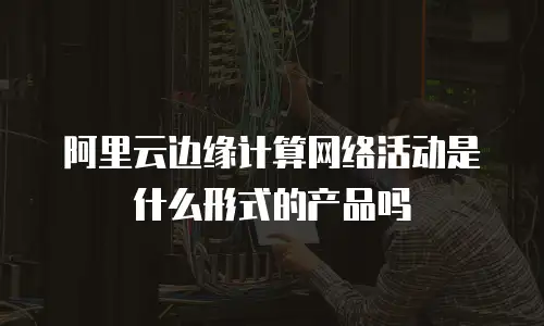 阿里云边缘计算网络活动是什么形式的产品吗