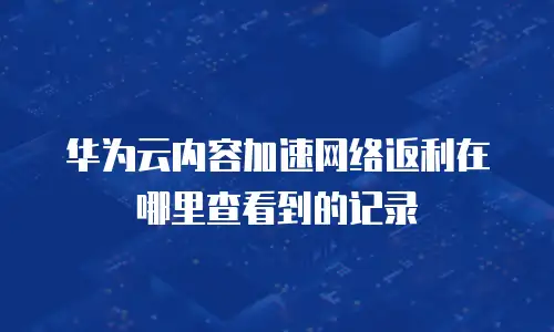 华为云内容加速网络返利在哪里查看到的记录