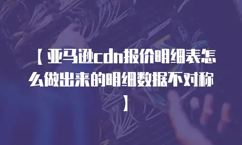 【亚马逊cdn报价明细表怎么做出来的明细数据不对称】