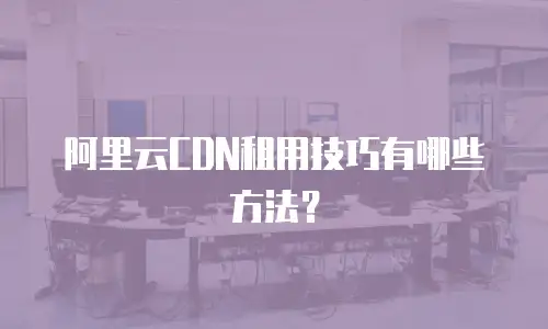 阿里云CDN租用技巧有哪些方法？