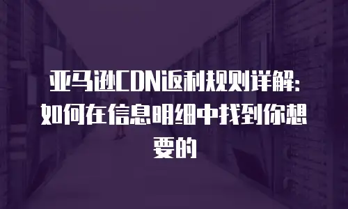 亚马逊CDN返利规则详解：如何在信息明细中找到你想要的