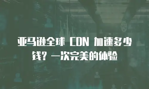 亚马逊全球 CDN 加速多少钱？一次完美的体验