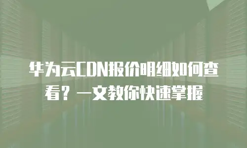 华为云CDN报价明细如何查看？一文教你快速掌握