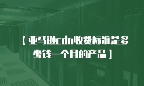 【亚马逊cdn收费标准是多少钱一个月的产品】