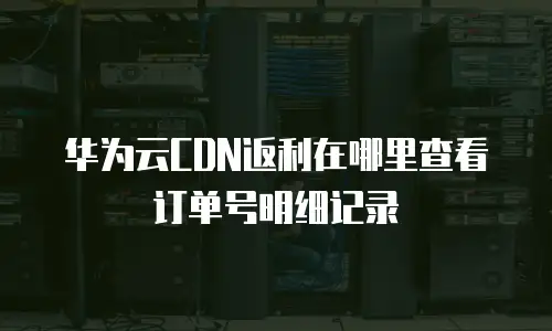 华为云CDN返利在哪里查看订单号明细记录