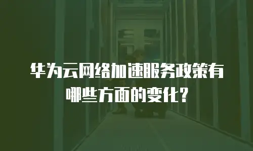 华为云网络加速服务政策有哪些方面的变化？