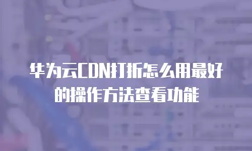 华为云CDN打折怎么用最好的操作方法查看功能