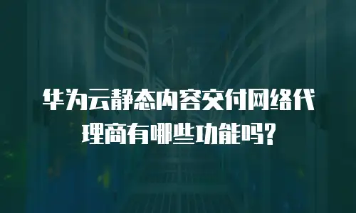 华为云静态内容交付网络代理商有哪些功能吗?