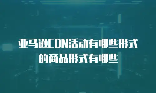 亚马逊CDN活动有哪些形式的商品形式有哪些