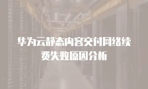 华为云静态内容交付网络续费失败原因分析
