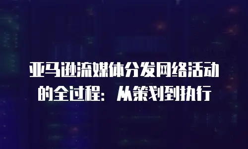 亚马逊流媒体分发网络活动的全过程：从策划到执行