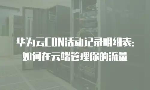 华为云CDN活动记录明细表：如何在云端管理你的流量