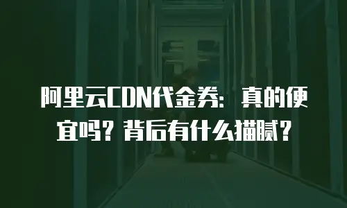 阿里云CDN代金券：真的便宜吗？背后有什么猫腻？
