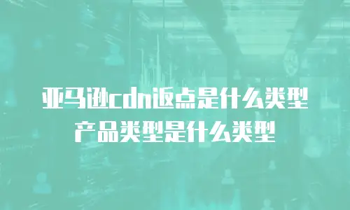 亚马逊cdn返点是什么类型产品类型是什么类型