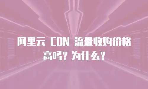 阿里云 CDN 流量收购价格高吗？为什么？